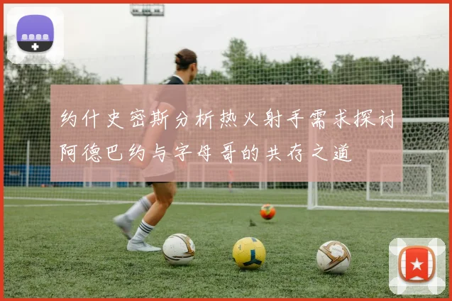 约什史密斯分析热火射手需求探讨阿德巴约与字母哥的共存之道